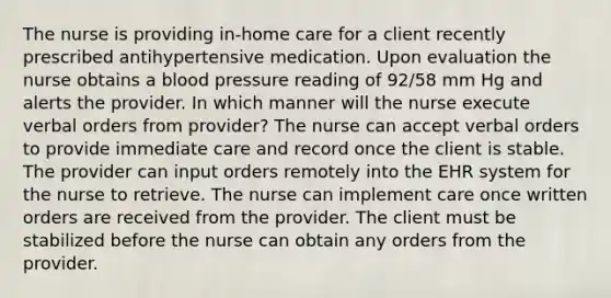 The nurse is providing in-home care for a client recently prescribed antihypertensive medication. Upon evaluation the nurse obtains a blood pressure reading of 92/58 mm Hg and alerts the provider. In which manner will the nurse execute verbal orders from provider? The nurse can accept verbal orders to provide immediate care and record once the client is stable. The provider can input orders remotely into the EHR system for the nurse to retrieve. The nurse can implement care once written orders are received from the provider. The client must be stabilized before the nurse can obtain any orders from the provider.