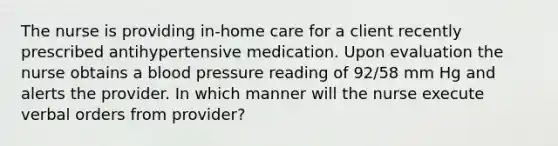 The nurse is providing in-home care for a client recently prescribed antihypertensive medication. Upon evaluation the nurse obtains a blood pressure reading of 92/58 mm Hg and alerts the provider. In which manner will the nurse execute verbal orders from provider?