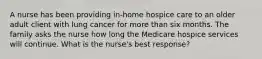 A nurse has been providing in-home hospice care to an older adult client with lung cancer for more than six months. The family asks the nurse how long the Medicare hospice services will continue. What is the nurse's best response?