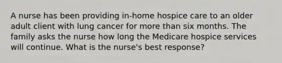 A nurse has been providing in-home hospice care to an older adult client with lung cancer for more than six months. <a href='https://www.questionai.com/knowledge/kA6X3FwvKj-the-family' class='anchor-knowledge'>the family</a> asks the nurse how long the Medicare hospice services will continue. What is the nurse's best response?