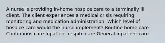 A nurse is providing in-home hospice care to a terminally ill client. The client experiences a medical crisis requiring monitoring and medication administration. Which level of hospice care would the nurse implement? Routine home care Continuous care Inpatient respite care General inpatient care