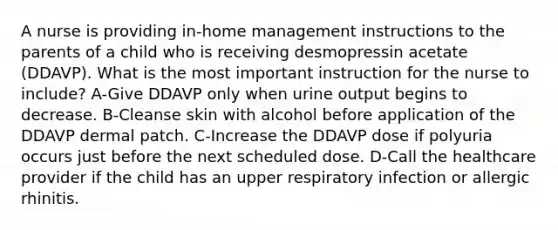 A nurse is providing in-home management instructions to the parents of a child who is receiving desmopressin acetate (DDAVP). What is the most important instruction for the nurse to include? A-Give DDAVP only when urine output begins to decrease. B-Cleanse skin with alcohol before application of the DDAVP dermal patch. C-Increase the DDAVP dose if polyuria occurs just before the next scheduled dose. D-Call the healthcare provider if the child has an upper respiratory infection or allergic rhinitis.