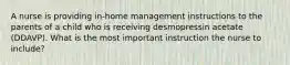 A nurse is providing in-home management instructions to the parents of a child who is receiving desmopressin acetate (DDAVP). What is the most important instruction the nurse to include?