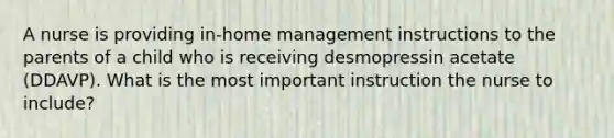 A nurse is providing in-home management instructions to the parents of a child who is receiving desmopressin acetate (DDAVP). What is the most important instruction the nurse to include?