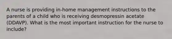 A nurse is providing in-home management instructions to the parents of a child who is receiving desmopressin acetate (DDAVP). What is the most important instruction for the nurse to include?