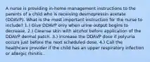 A nurse is providing in-home management instructions to the parents of a child who is receiving desmopressin acetate (DDAVP). What is the most important instruction for the nurse to include? 1.) Give DDAVP only when urine output begins to decrease. 2.) Cleanse skin with alcohol before application of the DDAVP dermal patch. 3.) Increase the DDAVP dose if polyuria occurs just before the next scheduled dose. 4.) Call the healthcare provider if the child has an upper respiratory infection or allergic rhinitis.