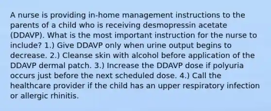 A nurse is providing in-home management instructions to the parents of a child who is receiving desmopressin acetate (DDAVP). What is the most important instruction for the nurse to include? 1.) Give DDAVP only when urine output begins to decrease. 2.) Cleanse skin with alcohol before application of the DDAVP dermal patch. 3.) Increase the DDAVP dose if polyuria occurs just before the next scheduled dose. 4.) Call the healthcare provider if the child has an upper respiratory infection or allergic rhinitis.