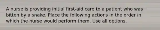 A nurse is providing initial first-aid care to a patient who was bitten by a snake. Place the following actions in the order in which the nurse would perform them. Use all options.