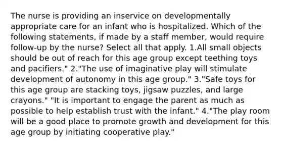 The nurse is providing an inservice on developmentally appropriate care for an infant who is hospitalized. Which of the following statements, if made by a staff member, would require follow-up by the nurse? Select all that apply. 1.All small objects should be out of reach for this age group except teething toys and pacifiers." 2."The use of imaginative play will stimulate development of autonomy in this age group." 3."Safe toys for this age group are stacking toys, jigsaw puzzles, and large crayons." "It is important to engage the parent as much as possible to help establish trust with the infant." 4."The play room will be a good place to promote growth and development for this age group by initiating cooperative play."