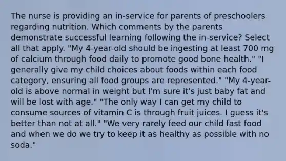 The nurse is providing an in-service for parents of preschoolers regarding nutrition. Which comments by the parents demonstrate successful learning following the in-service? Select all that apply. "My 4-year-old should be ingesting at least 700 mg of calcium through food daily to promote good bone health." "I generally give my child choices about foods within each food category, ensuring all food groups are represented." "My 4-year-old is above normal in weight but I'm sure it's just baby fat and will be lost with age." "The only way I can get my child to consume sources of vitamin C is through fruit juices. I guess it's better than not at all." "We very rarely feed our child fast food and when we do we try to keep it as healthy as possible with no soda."