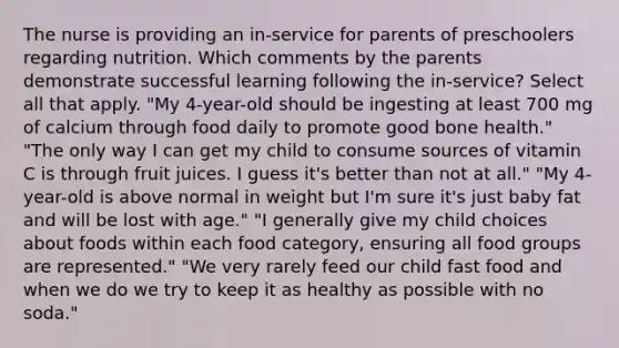 The nurse is providing an in-service for parents of preschoolers regarding nutrition. Which comments by the parents demonstrate successful learning following the in-service? Select all that apply. "My 4-year-old should be ingesting at least 700 mg of calcium through food daily to promote good bone health." "The only way I can get my child to consume sources of vitamin C is through fruit juices. I guess it's better than not at all." "My 4-year-old is above normal in weight but I'm sure it's just baby fat and will be lost with age." "I generally give my child choices about foods within each food category, ensuring all food groups are represented." "We very rarely feed our child fast food and when we do we try to keep it as healthy as possible with no soda."