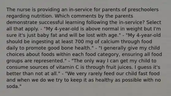 The nurse is providing an in-service for parents of preschoolers regarding nutrition. Which comments by the parents demonstrate successful learning following the in-service? Select all that apply. - "My 4-year-old is above normal in weight but I'm sure it's just baby fat and will be lost with age." - "My 4-year-old should be ingesting at least 700 mg of calcium through food daily to promote good bone health." - "I generally give my child choices about foods within each food category, ensuring all food groups are represented." - "The only way I can get my child to consume sources of vitamin C is through fruit juices. I guess it's better than not at all." - "We very rarely feed our child fast food and when we do we try to keep it as healthy as possible with no soda."