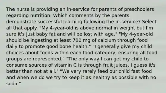 The nurse is providing an in-service for parents of preschoolers regarding nutrition. Which comments by the parents demonstrate successful learning following the in-service? Select all that apply. "My 4-year-old is above normal in weight but I'm sure it's just baby fat and will be lost with age." "My 4-year-old should be ingesting at least 700 mg of calcium through food daily to promote good bone health." "I generally give my child choices about foods within each food category, ensuring all food groups are represented." "The only way I can get my child to consume sources of vitamin C is through fruit juices. I guess it's better than not at all." "We very rarely feed our child fast food and when we do we try to keep it as healthy as possible with no soda."