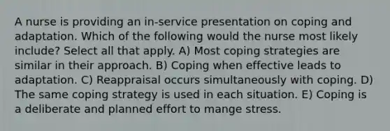 A nurse is providing an in-service presentation on coping and adaptation. Which of the following would the nurse most likely include? Select all that apply. A) Most coping strategies are similar in their approach. B) Coping when effective leads to adaptation. C) Reappraisal occurs simultaneously with coping. D) The same coping strategy is used in each situation. E) Coping is a deliberate and planned effort to mange stress.