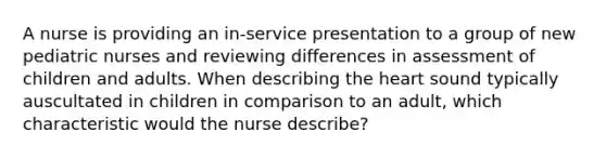 A nurse is providing an in-service presentation to a group of new pediatric nurses and reviewing differences in assessment of children and adults. When describing <a href='https://www.questionai.com/knowledge/kya8ocqc6o-the-heart' class='anchor-knowledge'>the heart</a> sound typically auscultated in children in comparison to an adult, which characteristic would the nurse describe?