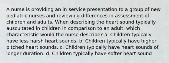 A nurse is providing an in-service presentation to a group of new pediatric nurses and reviewing differences in assessment of children and adults. When describing the heart sound typically auscultated in children in comparison to an adult, which characteristic would the nurse describe? a. Children typically have less harsh heart sounds. b. Children typically have higher pitched heart sounds. c. Children typically have heart sounds of longer duration. d. Children typically have softer heart sound