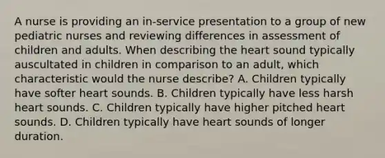 A nurse is providing an in-service presentation to a group of new pediatric nurses and reviewing differences in assessment of children and adults. When describing <a href='https://www.questionai.com/knowledge/kya8ocqc6o-the-heart' class='anchor-knowledge'>the heart</a> sound typically auscultated in children in comparison to an adult, which characteristic would the nurse describe? A. Children typically have softer heart sounds. B. Children typically have less harsh heart sounds. C. Children typically have higher pitched heart sounds. D. Children typically have heart sounds of longer duration.