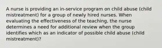 A nurse is providing an in-service program on child abuse (child mistreatment) for a group of newly hired nurses. When evaluating the effectiveness of the teaching, the nurse determines a need for additional review when the group identifies which as an indicator of possible child abuse (child mistreatment)?