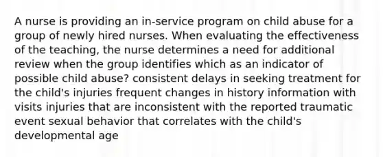 A nurse is providing an in-service program on child abuse for a group of newly hired nurses. When evaluating the effectiveness of the teaching, the nurse determines a need for additional review when the group identifies which as an indicator of possible child abuse? consistent delays in seeking treatment for the child's injuries frequent changes in history information with visits injuries that are inconsistent with the reported traumatic event sexual behavior that correlates with the child's developmental age