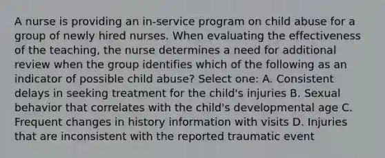 A nurse is providing an in-service program on child abuse for a group of newly hired nurses. When evaluating the effectiveness of the teaching, the nurse determines a need for additional review when the group identifies which of the following as an indicator of possible child abuse? Select one: A. Consistent delays in seeking treatment for the child's injuries B. Sexual behavior that correlates with the child's developmental age C. Frequent changes in history information with visits D. Injuries that are inconsistent with the reported traumatic event