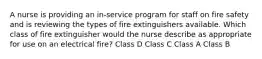 A nurse is providing an in-service program for staff on fire safety and is reviewing the types of fire extinguishers available. Which class of fire extinguisher would the nurse describe as appropriate for use on an electrical fire? Class D Class C Class A Class B