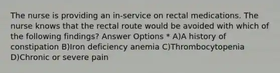 The nurse is providing an in-service on rectal medications. The nurse knows that the rectal route would be avoided with which of the following findings? Answer Options * A)A history of constipation B)Iron deficiency anemia C)Thrombocytopenia D)Chronic or severe pain