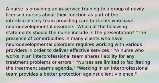 A nurse is providing an in-service training to a group of newly licensed nurses about their function as part of the interdisciplinary team providing care to clients who have neurodevelopmental disorders. Which of the following statements should the nurse include in the presentation? "The presence of comorbidities in many clients who have neurodevelopmental disorders requires working with various providers in order to deliver effective services." "A nurse who works in an interprofessional team shares liability for any treatment problems or errors." "Nurses are limited to facilitating the treatment team's agenda." "Working in an interprofessional team provides a better protection against client violence."