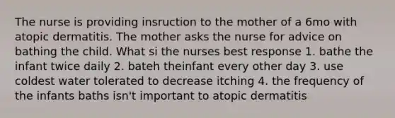 The nurse is providing insruction to the mother of a 6mo with atopic dermatitis. The mother asks the nurse for advice on bathing the child. What si the nurses best response 1. bathe the infant twice daily 2. bateh theinfant every other day 3. use coldest water tolerated to decrease itching 4. the frequency of the infants baths isn't important to atopic dermatitis