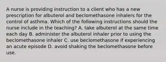 A nurse is providing instruction to a client who has a new prescription for albuterol and beclomethasone inhalers for the control of asthma. Which of the following instructions should the nurse include in the teaching? A. take albuterol at the same time each day B. administer the albuterol inhaler prior to using the beclomethasone inhaler C. use beclomethasone if experiencing an acute episode D. avoid shaking the beclomethasone before use.