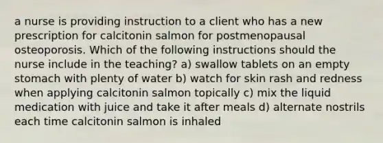 a nurse is providing instruction to a client who has a new prescription for calcitonin salmon for postmenopausal osteoporosis. Which of the following instructions should the nurse include in the teaching? a) swallow tablets on an empty stomach with plenty of water b) watch for skin rash and redness when applying calcitonin salmon topically c) mix the liquid medication with juice and take it after meals d) alternate nostrils each time calcitonin salmon is inhaled