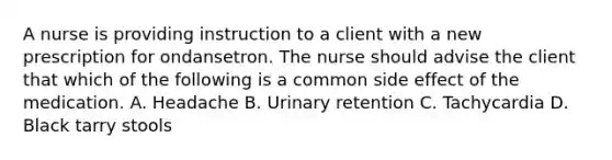 A nurse is providing instruction to a client with a new prescription for ondansetron. The nurse should advise the client that which of the following is a common side effect of the medication. A. Headache B. Urinary retention C. Tachycardia D. Black tarry stools