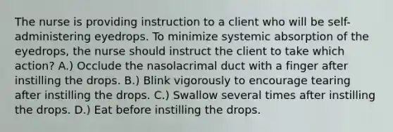 The nurse is providing instruction to a client who will be self-administering eyedrops. To minimize systemic absorption of the eyedrops, the nurse should instruct the client to take which action? A.) Occlude the nasolacrimal duct with a finger after instilling the drops. B.) Blink vigorously to encourage tearing after instilling the drops. C.) Swallow several times after instilling the drops. D.) Eat before instilling the drops.