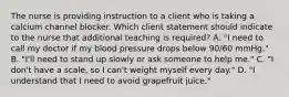 The nurse is providing instruction to a client who is taking a calcium channel blocker. Which client statement should indicate to the nurse that additional teaching is​ required? A. ​"I need to call my doctor if my blood pressure drops below​ 90/60 mmHg." B. ​"I'll need to stand up slowly or ask someone to help​ me." C. ​"I don't have a​ scale, so I​ can't weight myself every​ day." D. ​"I understand that I need to avoid grapefruit​ juice."