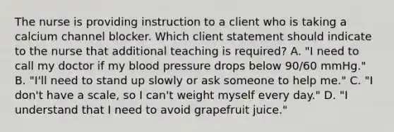 The nurse is providing instruction to a client who is taking a calcium channel blocker. Which client statement should indicate to the nurse that additional teaching is​ required? A. ​"I need to call my doctor if my blood pressure drops below​ 90/60 mmHg." B. ​"I'll need to stand up slowly or ask someone to help​ me." C. ​"I don't have a​ scale, so I​ can't weight myself every​ day." D. ​"I understand that I need to avoid grapefruit​ juice."