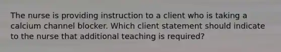 The nurse is providing instruction to a client who is taking a calcium channel blocker. Which client statement should indicate to the nurse that additional teaching is​ required?