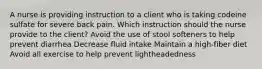 A nurse is providing instruction to a client who is taking codeine sulfate for severe back pain. Which instruction should the nurse provide to the client? Avoid the use of stool softeners to help prevent diarrhea Decrease fluid intake Maintain a high-fiber diet Avoid all exercise to help prevent lightheadedness