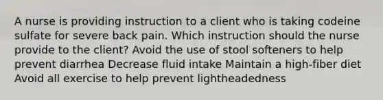 A nurse is providing instruction to a client who is taking codeine sulfate for severe back pain. Which instruction should the nurse provide to the client? Avoid the use of stool softeners to help prevent diarrhea Decrease fluid intake Maintain a high-fiber diet Avoid all exercise to help prevent lightheadedness