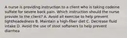 A nurse is providing instruction to a client who is taking codeine sulfate for severe back pain. Which instruction should the nurse provide to the client? A. Avoid all exercise to help prevent lightheadedness B. Maintain a high-fiber diet C. Decrease fluid intake D. Avoid the use of stool softeners to help prevent diarrhea