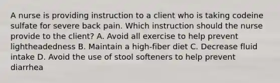 A nurse is providing instruction to a client who is taking codeine sulfate for severe back pain. Which instruction should the nurse provide to the client? A. Avoid all exercise to help prevent lightheadedness B. Maintain a high-fiber diet C. Decrease fluid intake D. Avoid the use of stool softeners to help prevent diarrhea