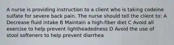 A nurse is providing instruction to a client who is taking codeine sulfate for severe back pain. The nurse should tell the client to: A Decrease fluid intake B Maintain a high-fiber diet C Avoid all exercise to help prevent lightheadedness D Avoid the use of stool softeners to help prevent diarrhea