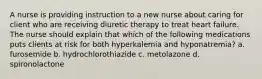 A nurse is providing instruction to a new nurse about caring for client who are receiving diuretic therapy to treat heart failure. The nurse should explain that which of the following medications puts clients at risk for both hyperkalemia and hyponatremia? a. furosemide b. hydrochlorothiazide c. metolazone d. spironolactone