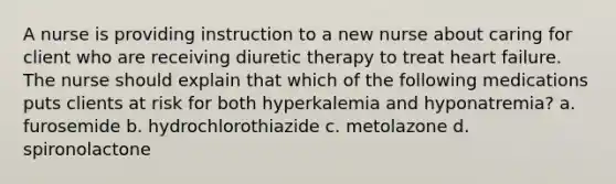 A nurse is providing instruction to a new nurse about caring for client who are receiving diuretic therapy to treat heart failure. The nurse should explain that which of the following medications puts clients at risk for both hyperkalemia and hyponatremia? a. furosemide b. hydrochlorothiazide c. metolazone d. spironolactone