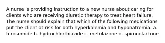 A nurse is providing instruction to a new nurse about caring for clients who are receiving diuretic therapy to treat heart failure. The nurse should explain that which of the following medications put the client at risk for both hyperkalemia and hyponatremia. a. furosemide b. hydrochlorthiazide c. metolazone d. spironolactone