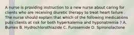 A nurse is providing instruction to a new nurse about caring for clients who are receiving diuretic therapy to treat heart failure . The nurse should explain that which of the following medications puts clients at risk for both hyperkalemia and hyponatremia ? A. Bumex B. Hydrochlorothiazide C. Furosemide D. Spironolactone