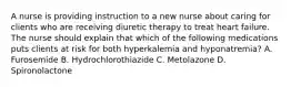 A nurse is providing instruction to a new nurse about caring for clients who are receiving diuretic therapy to treat heart failure. The nurse should explain that which of the following medications puts clients at risk for both hyperkalemia and hyponatremia? A. Furosemide B. Hydrochlorothiazide C. Metolazone D. Spironolactone