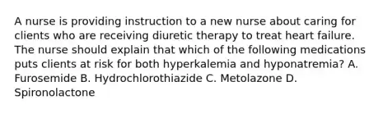 A nurse is providing instruction to a new nurse about caring for clients who are receiving diuretic therapy to treat heart failure. The nurse should explain that which of the following medications puts clients at risk for both hyperkalemia and hyponatremia? A. Furosemide B. Hydrochlorothiazide C. Metolazone D. Spironolactone