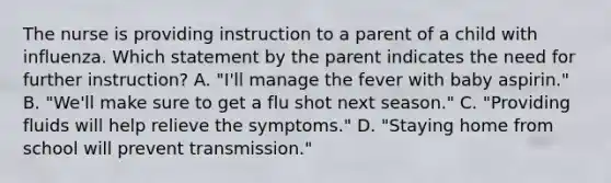 The nurse is providing instruction to a parent of a child with influenza. Which statement by the parent indicates the need for further instruction? A. "I'll manage the fever with baby aspirin." B. "We'll make sure to get a flu shot next season." C. "Providing fluids will help relieve the symptoms." D. "Staying home from school will prevent transmission."