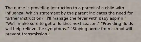 The nurse is providing instruction to a parent of a child with influenza. Which statement by the parent indicates the need for further instruction? "I'll manage the fever with baby aspirin." "We'll make sure to get a flu shot next season." "Providing fluids will help relieve the symptoms." "Staying home from school will prevent transmission."