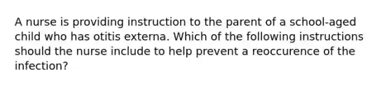 A nurse is providing instruction to the parent of a school-aged child who has otitis externa. Which of the following instructions should the nurse include to help prevent a reoccurence of the infection?