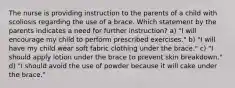 The nurse is providing instruction to the parents of a child with scoliosis regarding the use of a brace. Which statement by the parents indicates a need for further instruction? a) "I will encourage my child to perform prescribed exercises." b) "I will have my child wear soft fabric clothing under the brace." c) "I should apply lotion under the brace to prevent skin breakdown." d) "I should avoid the use of powder because it will cake under the brace."